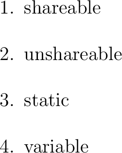 $\textstyle \parbox{2in}{\begin{enumerate}
\item shareable
\item unshareable
\it...
...
\item shareable
\item unshareable
\item static
\item variable
\end{enumerate}}$